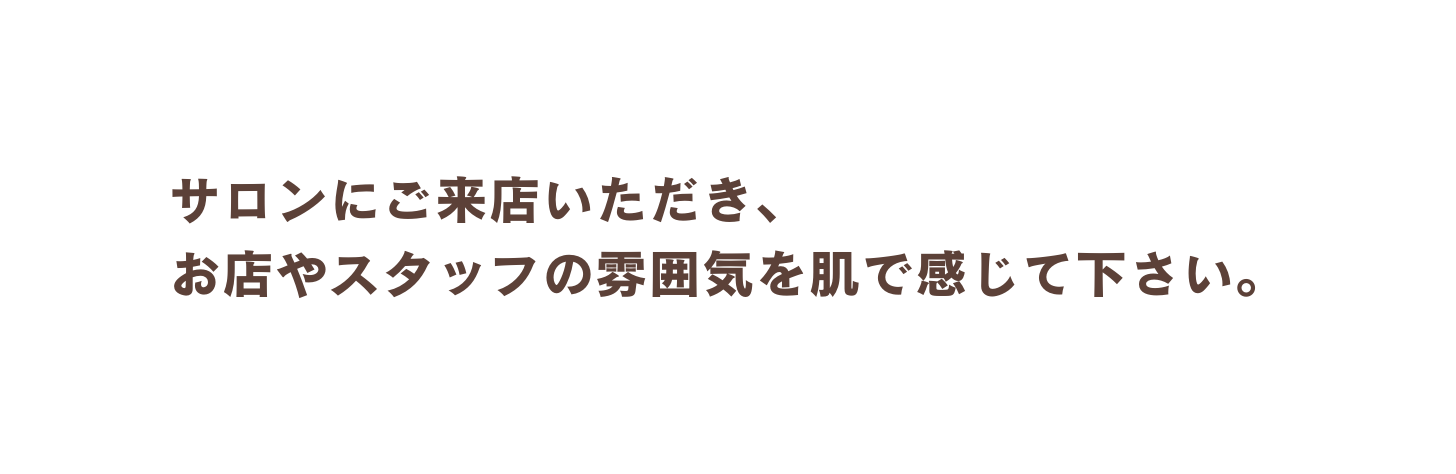 サロンにご来店いただき お店やスタッフの雰囲気を肌で感じて下さい